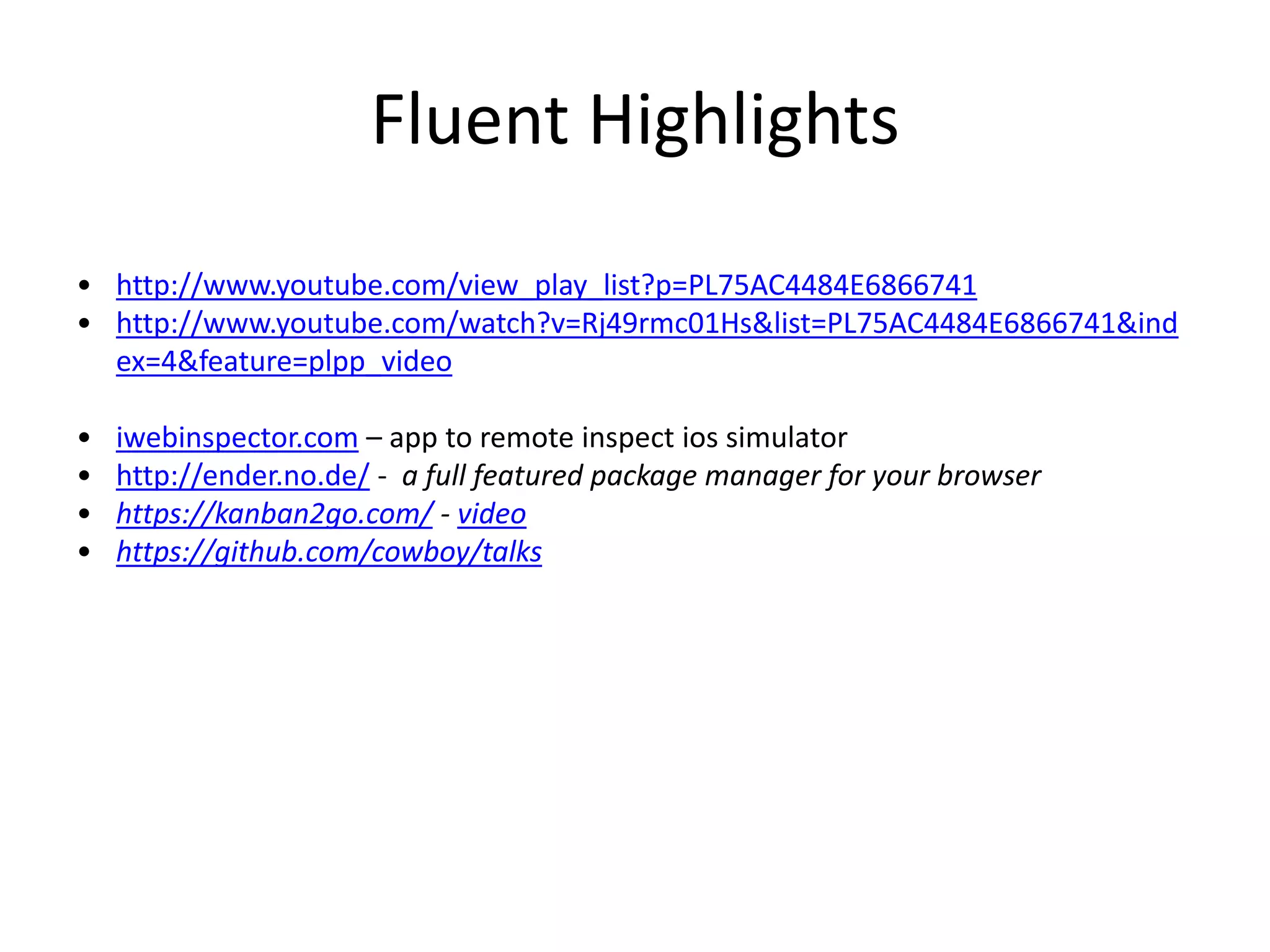 Fluent Highlights
• http://www.youtube.com/view_play_list?p=PL75AC4484E6866741
• http://www.youtube.com/watch?v=Rj49rmc01Hs&list=PL75AC4484E6866741&ind
ex=4&feature=plpp_video
• iwebinspector.com – app to remote inspect ios simulator
• http://ender.no.de/ - a full featured package manager for your browser
• https://kanban2go.com/ - video
• https://github.com/cowboy/talks
 