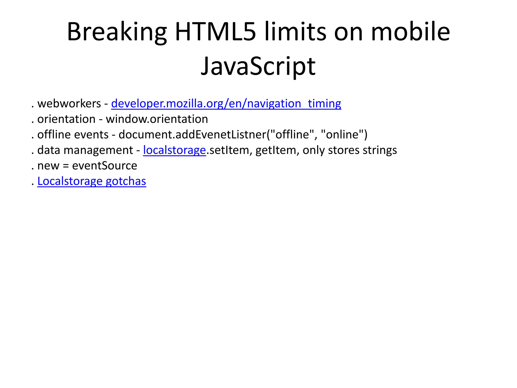 Breaking HTML5 limits on mobile
JavaScript
. webworkers - developer.mozilla.org/en/navigation_timing
. orientation - window.orientation
. offline events - document.addEvenetListner("offline", "online")
. data management - localstorage.setItem, getItem, only stores strings
. new = eventSource
. Localstorage gotchas
 