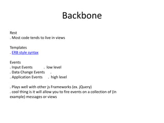 Backbone
Rest
. Most code tends to live in views
Templates
. ERB style syntax
Events
. Input Events . low level
. Data Change Events .
. Application Events . high level
. Plays well with other js Frameworks (ex. jQuery)
. cool thing is it will allow you to fire events on a collection of (in
example) messages or views
 