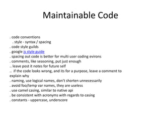 Maintainable Code
. code conventions
. style - syntax / spacing
. code style guilds
. google js style guide
. spacing out code is better for multi user coding evirons
. comments, like seasoning, put just enough
.. leave post it notes for future self
.. if the code looks wrong, and its for a purpose, leave a comment to
explain why
. naming, use logical names, don't shorten unnecessarily
. avoid foo/temp var names, they are useless
. use camel casing, similar to native api
. be consistent with acronyms with regards to casing
. constants - uppercase, underscore
 