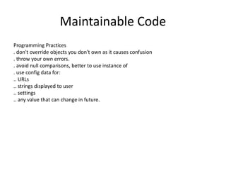 Maintainable Code
Programming Practices
. don't override objects you don't own as it causes confusion
. throw your own errors.
. avoid null comparisons, better to use instance of
. use config data for:
.. URLs
.. strings displayed to user
.. settings
.. any value that can change in future.
 