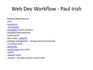 Web Dev Workflow - Paul Irish
. modules/dependencies
.. amd
.. common js
.. es harmony
.. minispade require (ember)
.. template precompliation
.. custom built
.. alex sexton - MVWTF
.. package management - coming soon to ecmascript
.. in browser tools
.. sourceURL
.. source maps (very cool)
.. mobile
... browser stack
... chrome - emulate touches map to click
 