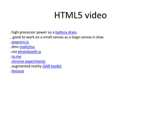 HTML5 video
. high processor power so a battery drain.
.. good to work on a small canvas as a large canvas is slow
. popcorn.js
. dmv nodejitsu
. osx photobooth js
. ro.me
. chrome experiments
. augmented reality JSAR toolkit
. bocoup
 