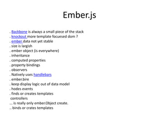 Ember.js
. Backbone is always a small piece of the stack
. knockout more template focuesed dom ?
. ember data not yet stable
. size is largish
. ember object (is everywhere)
. inheritance
. computed properties
. property bindings
. observers
. Natively uses handlebars
. ember.bire
. keep display logic out of data model
. hodes events
. finds or creates templates
controllers
... is really only ember.Object create.
.. binds or crates templates
 