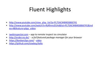 Fluent Highlights
• http://www.youtube.com/view_play_list?p=PL75AC4484E6866741
• http://www.youtube.com/watch?v=Rj49rmc01Hs&list=PL75AC4484E6866741&ind
ex=4&feature=plpp_video
• iwebinspector.com – app to remote inspect ios simulator
• http://ender.no.de/ - a full featured package manager for your browser
• https://kanban2go.com/ - video
• https://github.com/cowboy/talks
 