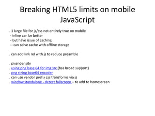 Breaking HTML5 limits on mobile
JavaScript
. 1 large file for js/css not entirely true on mobile
- inline can be better
- but have issue of caching
-- can solve cache with offline storage
. can add link rel with js to reduce preamble
. pixel density
. using png base 64 for img src (has broad support)
. png string base64 encoder
. can use vendor prefix css transforms via js
. window.standalone - detect fullscreen – to add to homescreen
 
