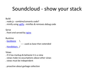 Soundcloud - show your stack
Build
. node.js - combine/converts code?
. minify using uglify - minifies & removes debug code
Serve
. front end served by nginx
Runtime
. backbone 
---- used as base then extended
. Handlebars /
Views
. if it has markup & behavior it is a view
. views make no assumptions about other views
. views must be independent
. proactive about garbage collection
 