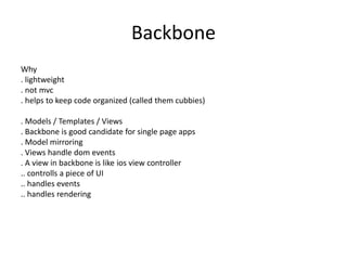 Backbone
Why
. lightweight
. not mvc
. helps to keep code organized (called them cubbies)
. Models / Templates / Views
. Backbone is good candidate for single page apps
. Model mirroring
. Views handle dom events
. A view in backbone is like ios view controller
.. controlls a piece of UI
.. handles events
.. handles rendering
 