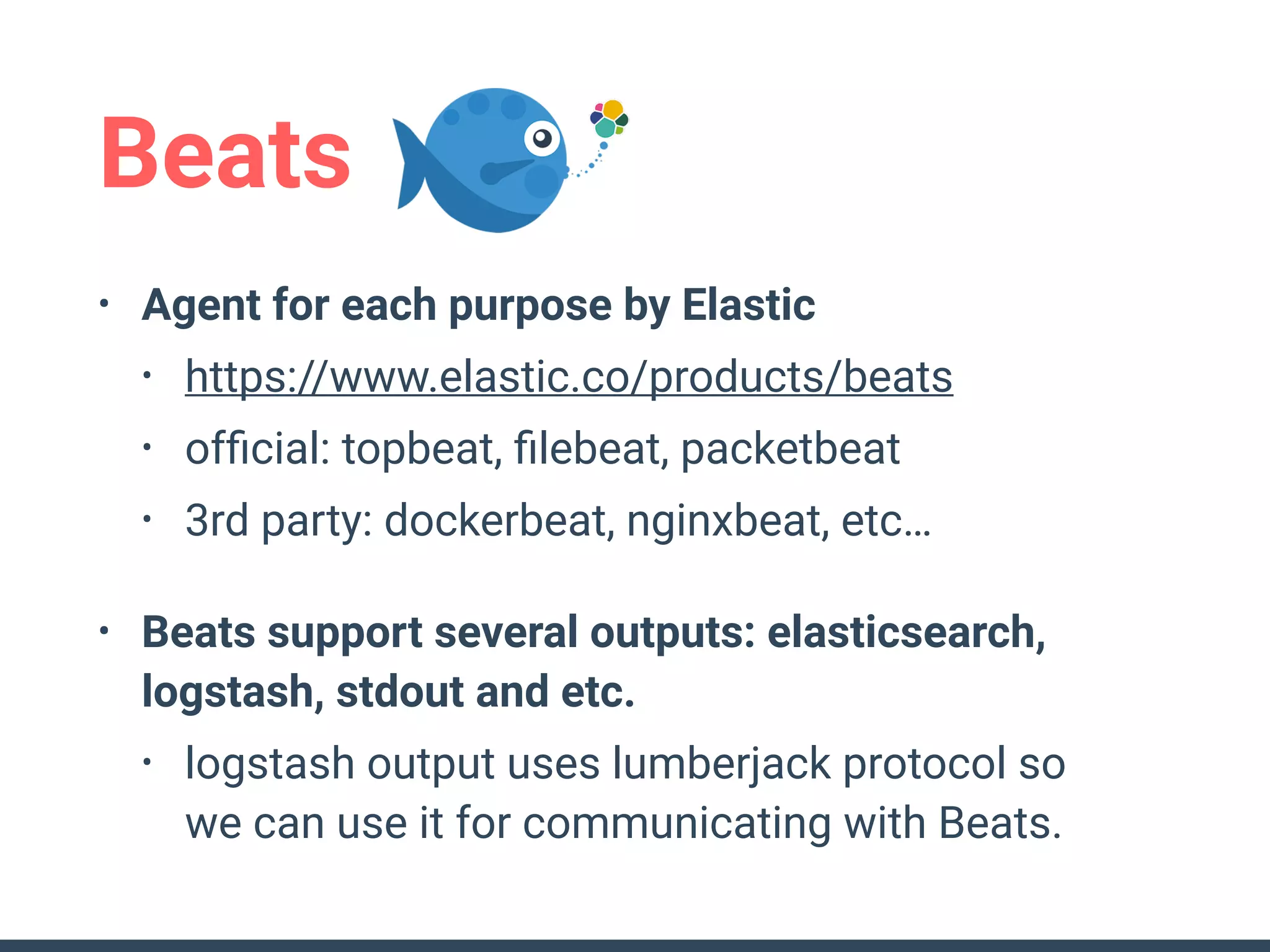 Beats
• Agent for each purpose by Elastic
• https://www.elastic.co/products/beats
• ofﬁcial: topbeat, ﬁlebeat, packetbeat
• 3rd party: dockerbeat, nginxbeat, etc…
• Beats support several outputs: elasticsearch,
logstash, stdout and etc.
• logstash output uses lumberjack protocol so 
we can use it for communicating with Beats.
 