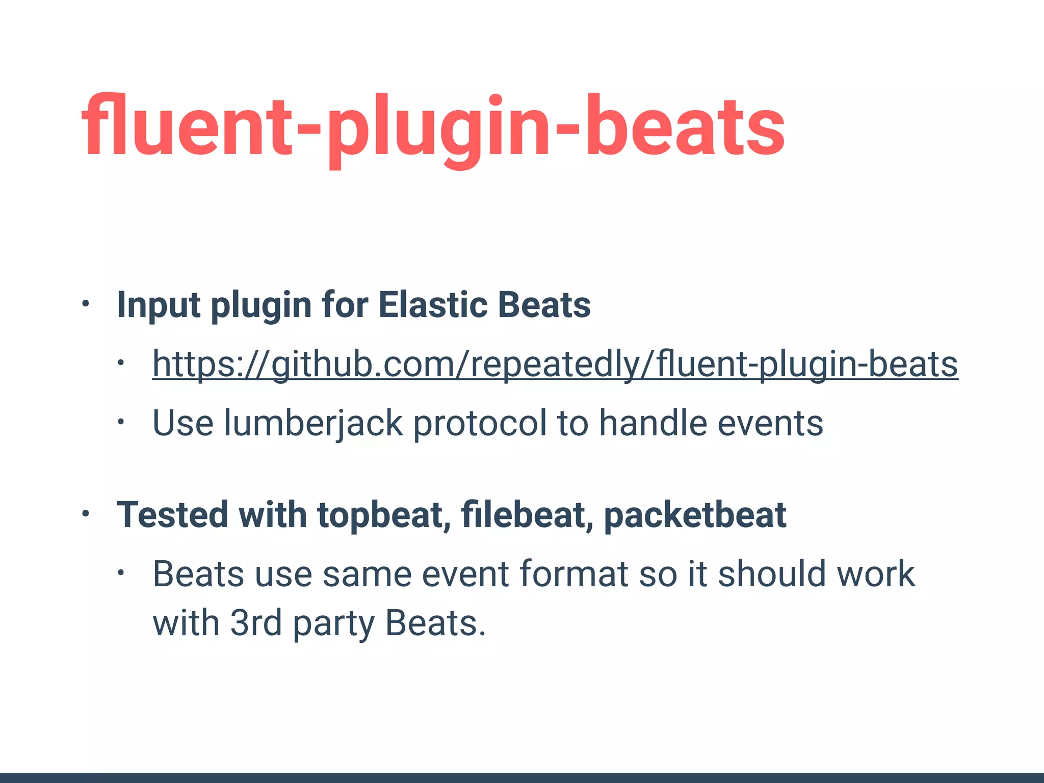 ﬂuent-plugin-beats
• Input plugin for Elastic Beats
• https://github.com/repeatedly/ﬂuent-plugin-beats
• Use lumberjack protocol to handle events
• Tested with topbeat, ﬁlebeat, packetbeat
• Beats use same event format so it should work
with 3rd party Beats.
 