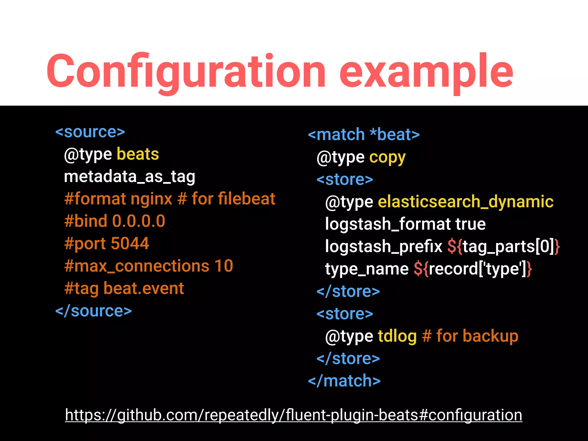 Conﬁguration example
<source>
@type beats
metadata_as_tag
#format nginx # for ﬁlebeat
#bind 0.0.0.0
#port 5044
#max_connections 10
#tag beat.event
</source>
<match *beat>
@type copy
<store>
@type elasticsearch_dynamic
logstash_format true
logstash_preﬁx ${tag_parts[0]}
type_name ${record['type']}
</store>
<store>
@type tdlog # for backup
</store>
</match>
https://github.com/repeatedly/ﬂuent-plugin-beats#conﬁguration
 