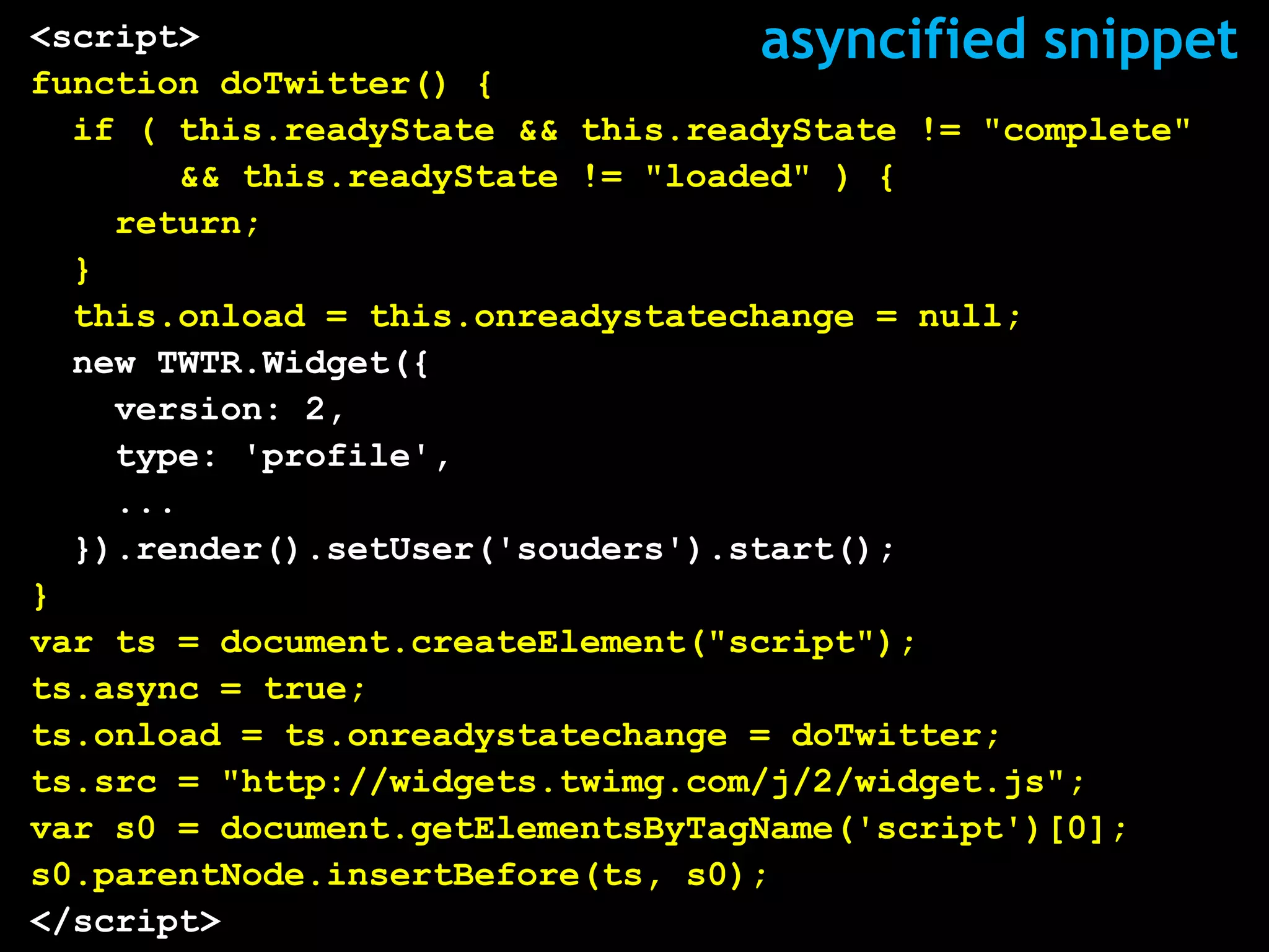 <script>                           asyncified snippet
function doTwitter() {
  if ( this.readyState && this.readyState != "complete"
       && this.readyState != "loaded" ) {
    return;
  }
  this.onload = this.onreadystatechange = null;
  new TWTR.Widget({
    version: 2,
    type: 'profile',
    ...
  }).render().setUser('souders').start();
}
var ts = document.createElement("script");
ts.async = true;
ts.onload = ts.onreadystatechange = doTwitter;
ts.src = "http://widgets.twimg.com/j/2/widget.js";
var s0 = document.getElementsByTagName('script')[0];
s0.parentNode.insertBefore(ts, s0);
</script>
 