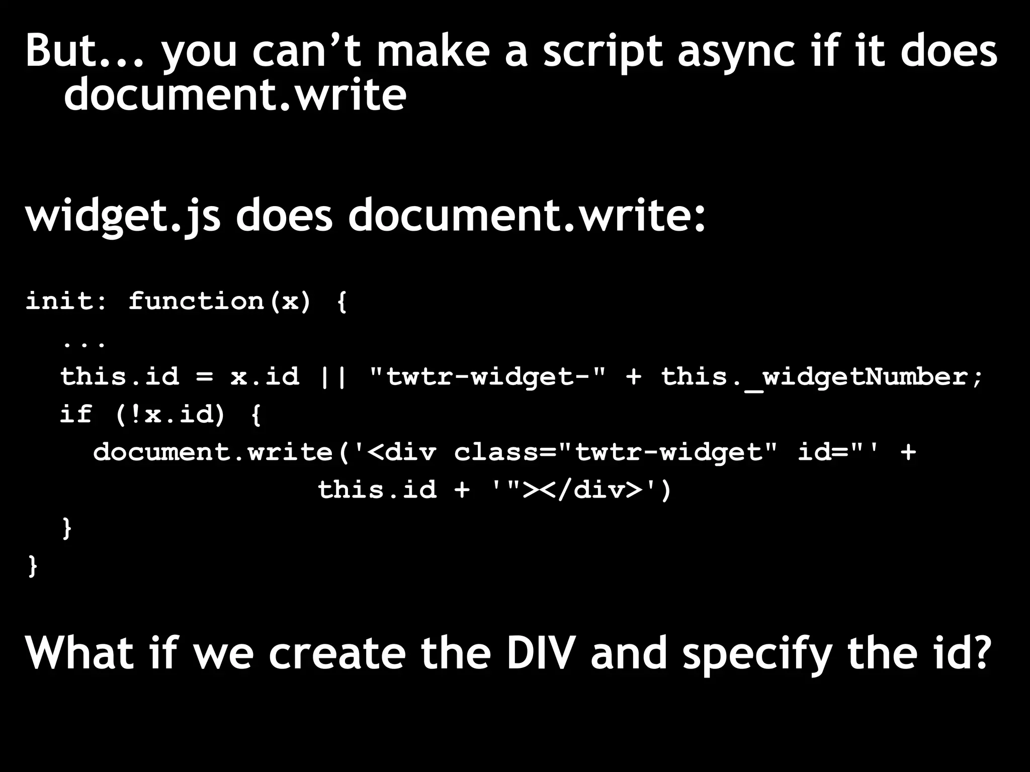 But... you can’t make a script async if it does
 document.write

widget.js does document.write:
init: function(x) {
  ...
  this.id = x.id || "twtr-widget-" + this._widgetNumber;
  if (!x.id) {
    document.write('<div class="twtr-widget" id="' +
                 this.id + '"></div>')
  }
}


What if we create the DIV and specify the id?
 