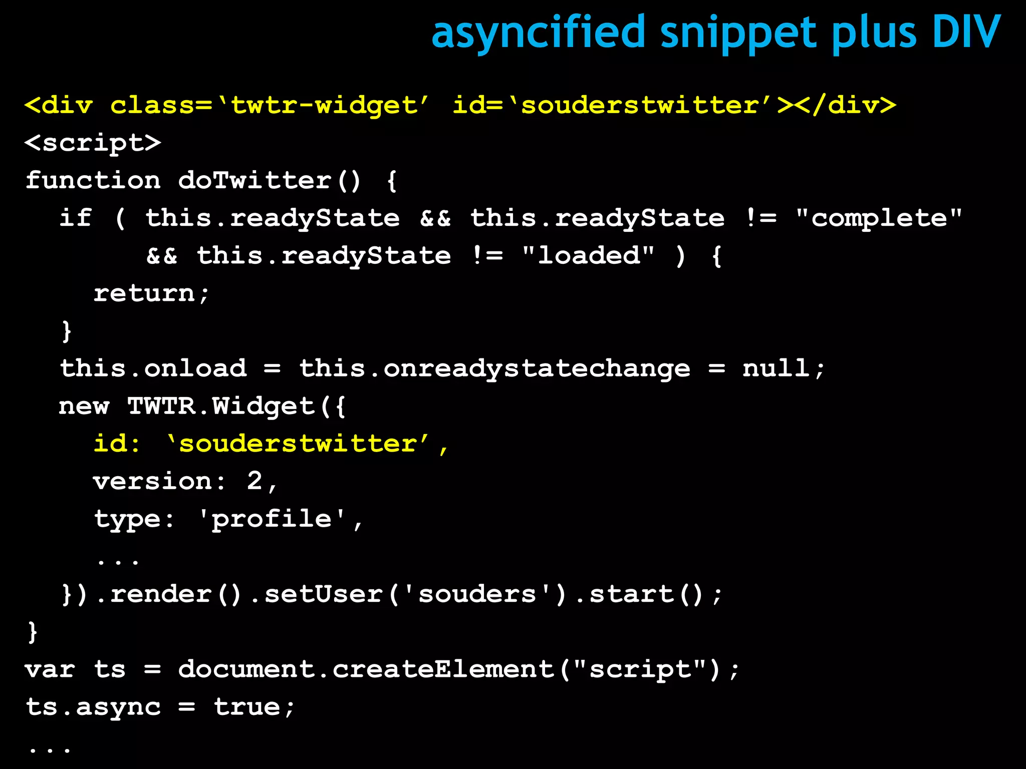asyncified snippet plus DIV
<div class=‘twtr-widget’ id=‘souderstwitter’></div>
<script>
function doTwitter() {
  if ( this.readyState && this.readyState != "complete"
       && this.readyState != "loaded" ) {
    return;
  }
  this.onload = this.onreadystatechange = null;
  new TWTR.Widget({
    id: ‘souderstwitter’,
    version: 2,
    type: 'profile',
    ...
  }).render().setUser('souders').start();
}
var ts = document.createElement("script");
ts.async = true;
...
 