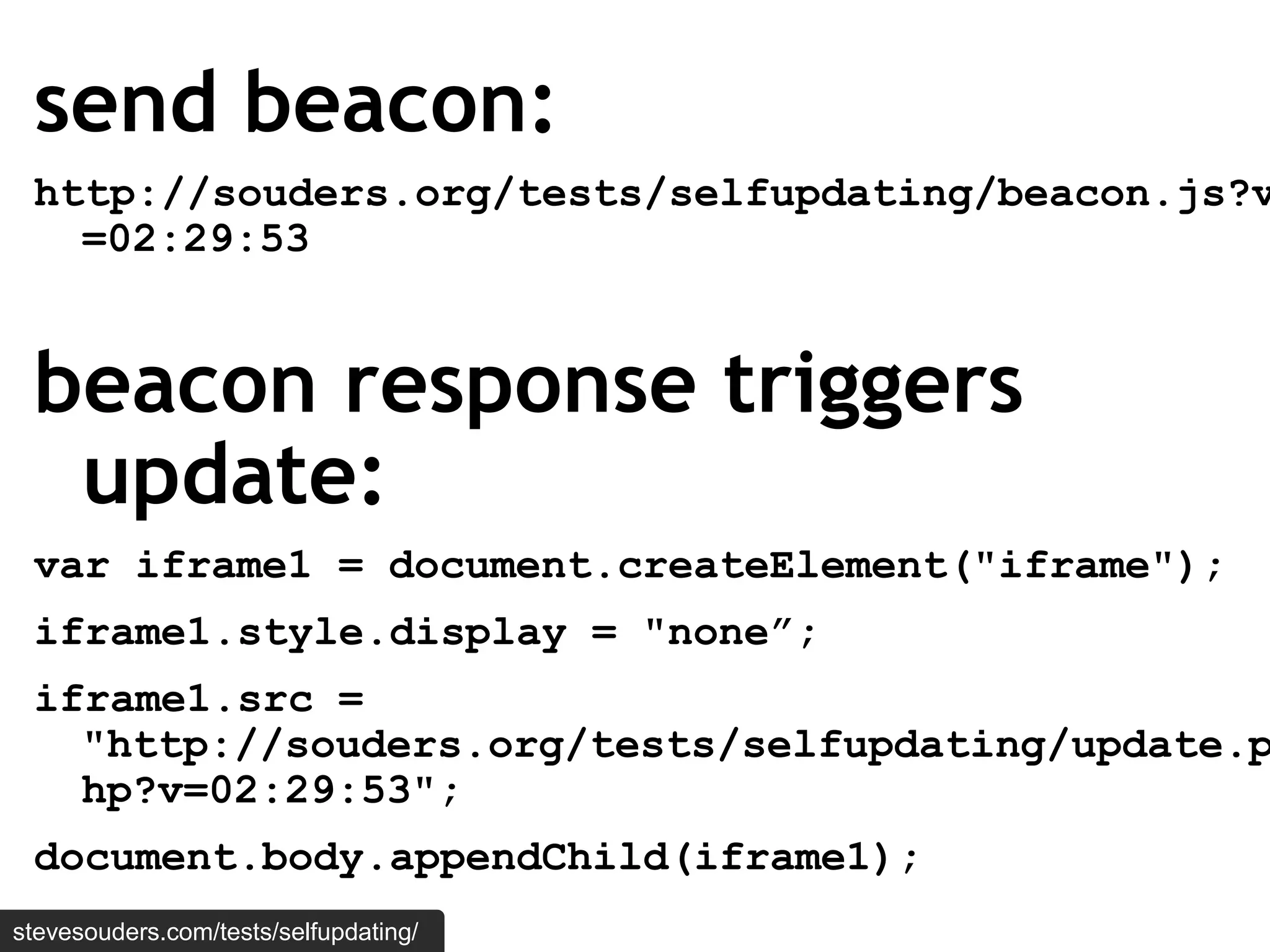 send beacon:
 http://souders.org/tests/selfupdating/beacon.js?v
   =02:29:53


 beacon response triggers
  update:
 var iframe1 = document.createElement("iframe");
 iframe1.style.display = "none”;
 iframe1.src =
   "http://souders.org/tests/selfupdating/update.p
   hp?v=02:29:53";
 document.body.appendChild(iframe1);
stevesouders.com/tests/selfupdating/
 