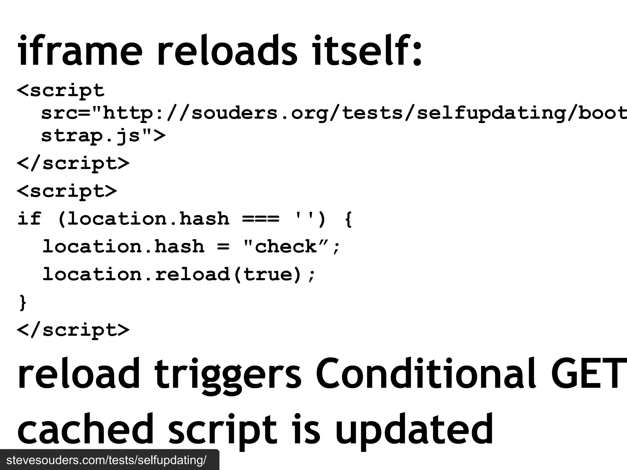 iframe reloads itself:
 <script
   src="http://souders.org/tests/selfupdating/boot
   strap.js">
 </script>
 <script>
 if (location.hash === '') {
   location.hash = "check”;
   location.reload(true);
 }
 </script>

 reload triggers Conditional GET
 cached script is updated
stevesouders.com/tests/selfupdating/
 