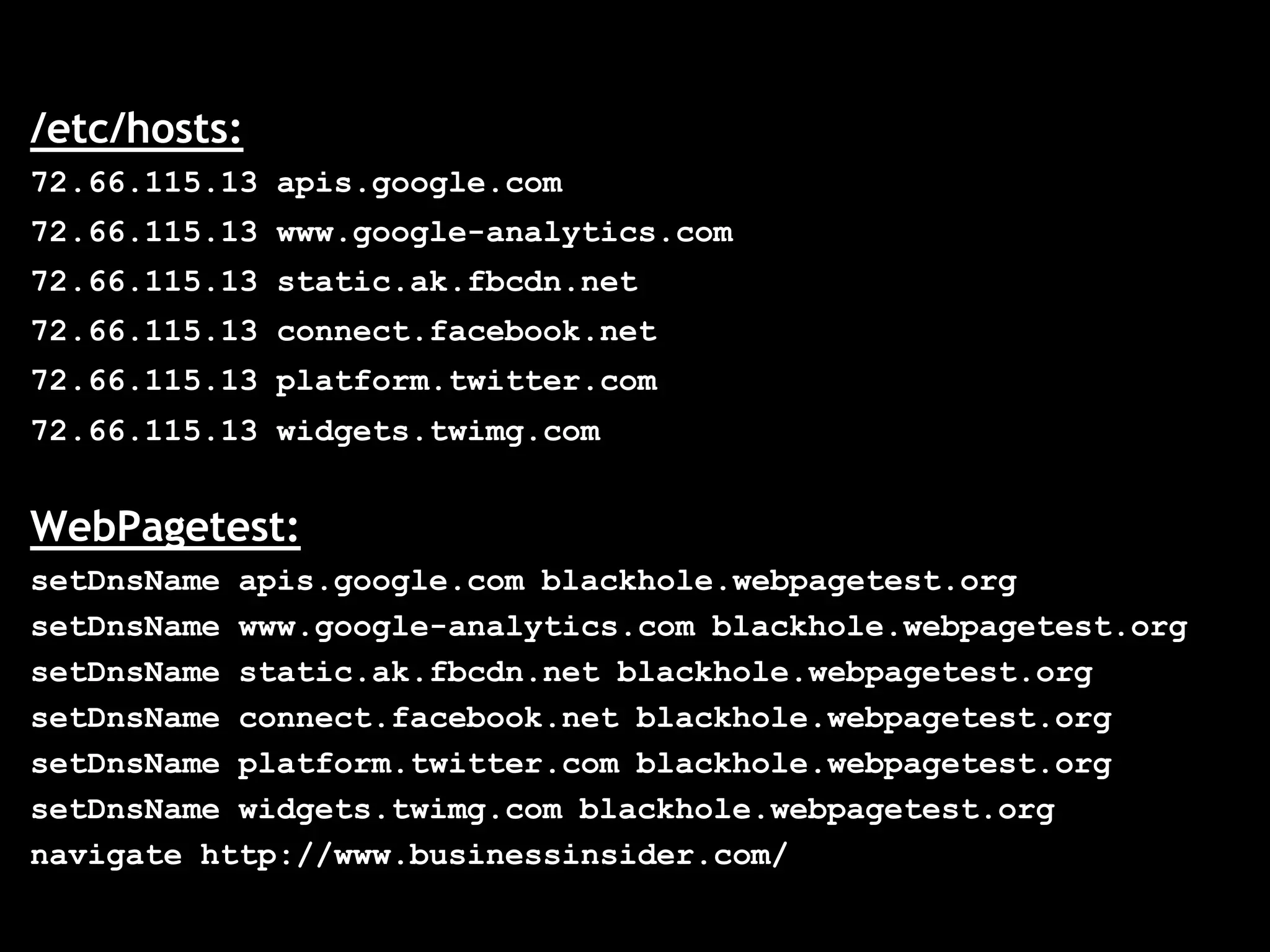 /etc/hosts:
72.66.115.13 apis.google.com
72.66.115.13 www.google-analytics.com
72.66.115.13 static.ak.fbcdn.net
72.66.115.13 connect.facebook.net
72.66.115.13 platform.twitter.com
72.66.115.13 widgets.twimg.com


WebPagetest:
setDnsName apis.google.com blackhole.webpagetest.org
setDnsName www.google-analytics.com blackhole.webpagetest.org
setDnsName static.ak.fbcdn.net blackhole.webpagetest.org
setDnsName connect.facebook.net blackhole.webpagetest.org
setDnsName platform.twitter.com blackhole.webpagetest.org
setDnsName widgets.twimg.com blackhole.webpagetest.org
navigate http://www.businessinsider.com/
 