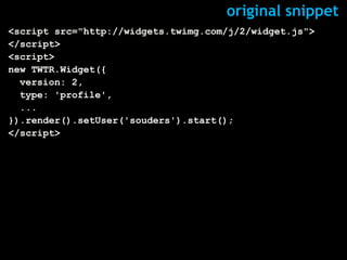 original snippet
<script src="http://widgets.twimg.com/j/2/widget.js">
</script>
<script>
new TWTR.Widget({
  version: 2,
  type: 'profile',
  ...
}).render().setUser('souders').start();
</script>
 