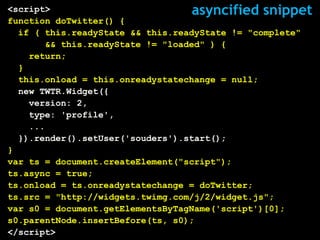 <script>                           asyncified snippet
function doTwitter() {
  if ( this.readyState && this.readyState != "complete"
       && this.readyState != "loaded" ) {
    return;
  }
  this.onload = this.onreadystatechange = null;
  new TWTR.Widget({
    version: 2,
    type: 'profile',
    ...
  }).render().setUser('souders').start();
}
var ts = document.createElement("script");
ts.async = true;
ts.onload = ts.onreadystatechange = doTwitter;
ts.src = "http://widgets.twimg.com/j/2/widget.js";
var s0 = document.getElementsByTagName('script')[0];
s0.parentNode.insertBefore(ts, s0);
</script>
 