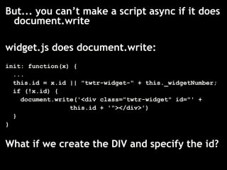 But... you can’t make a script async if it does
 document.write

widget.js does document.write:
init: function(x) {
  ...
  this.id = x.id || "twtr-widget-" + this._widgetNumber;
  if (!x.id) {
    document.write('<div class="twtr-widget" id="' +
                 this.id + '"></div>')
  }
}


What if we create the DIV and specify the id?
 