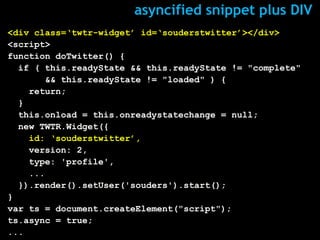 asyncified snippet plus DIV
<div class=‘twtr-widget’ id=‘souderstwitter’></div>
<script>
function doTwitter() {
  if ( this.readyState && this.readyState != "complete"
       && this.readyState != "loaded" ) {
    return;
  }
  this.onload = this.onreadystatechange = null;
  new TWTR.Widget({
    id: ‘souderstwitter’,
    version: 2,
    type: 'profile',
    ...
  }).render().setUser('souders').start();
}
var ts = document.createElement("script");
ts.async = true;
...
 