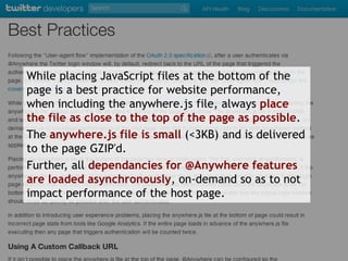 While placing JavaScript files at the bottom of the
page is a best practice for website performance,
when including the anywhere.js file, always place
the file as close to the top of the page as possible.
The anywhere.js file is small (<3KB) and is delivered
to the page GZIP'd.
Further, all dependancies for @Anywhere features
are loaded asynchronously, on-demand so as to not
impact performance of the host page.
 