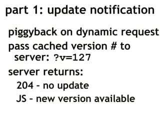 part 1: update notification
piggyback on dynamic request
pass cached version # to
 server: ?v=127
server returns:
 204 – no update
 JS – new version available
 