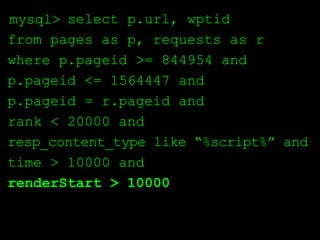 mysql> select p.url, wptid
from pages as p, requests as r
where p.pageid >= 844954 and
p.pageid <= 1564447 and
p.pageid = r.pageid and
rank < 20000 and
resp_content_type like “%script%” and
time > 10000 and
renderStart > 10000
 