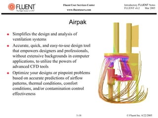 © Fluent Inc. 6/22/2005
1-14
Introductory FLUENT Notes
FLUENT v6.2 Mar 2005
Fluent User Services Center
www.fluentusers.com
‹ Simplifies the design and analysis of
ventilation systems
‹ Accurate, quick, and easy-to-use design tool
that empowers designers and professionals,
without extensive backgrounds in computer
applications, to utilize the powers of
advanced CFD tools
‹ Optimize your designs or pinpoint problems
based on accurate predictions of airflow
patterns, thermal conditions, comfort
conditions, and/or contamination control
effectiveness
Airpak
 