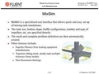 © Fluent Inc. 6/22/2005
1-15
Introductory FLUENT Notes
FLUENT v6.2 Mar 2005
Fluent User Services Center
www.fluentusers.com
‹ MixSim is a specialized user interface that allows quick and easy set-up
of mixing tank simulations.
‹ The tank size, bottom shape, baffle configuration, number and type of
impellers, etc. are specified directly.
‹ The mesh and complete problem definition are then automatically
created.
MixSim
‹ Other features include:
z Impeller libraries from leading equipment
manufacturers
z Transient sliding mesh, steady-state multiple
reference frame models
z Non-Newtonian rheology
 