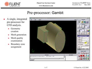 © Fluent Inc. 6/22/2005
1-17
Introductory FLUENT Notes
FLUENT v6.2 Mar 2005
Fluent User Services Center
www.fluentusers.com
‹ A single, integrated
pre-processor for
CFD analysis.
z Geometry
creation
z Mesh generation
z Mesh quality
examination
z Boundary zone
assignment
Pre-processor: Gambit
 