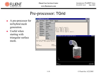 © Fluent Inc. 6/22/2005
1-18
Introductory FLUENT Notes
FLUENT v6.2 Mar 2005
Fluent User Services Center
www.fluentusers.com
‹ A pre-processor for
tet/hybrid mesh
generation.
‹ Useful when
starting with
triangular surface
mesh.
Pre-processor: TGrid
 
