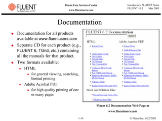 © Fluent Inc. 6/22/2005
1-19
Introductory FLUENT Notes
FLUENT v6.2 Mar 2005
Fluent User Services Center
www.fluentusers.com
‹ Documentation for all products
available at www.fluentusers.com
‹ Separate CD for each product (e.g.,
FLUENT 6, TGrid, etc.) containing
all the manuals for that product.
‹ Two formats available:
z HTML
„ for general viewing, searching,
limited printing
z Adobe Acrobat PDF
„ for high quality printing of one
or many pages
Documentation
Fluent 6.2 Documentation Web Page at
www.fluentusers.com
 