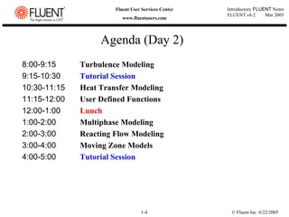 © Fluent Inc. 6/22/2005
1-4
Introductory FLUENT Notes
FLUENT v6.2 Mar 2005
Fluent User Services Center
www.fluentusers.com
Agenda (Day 2)
8:00-9:15 Turbulence Modeling
9:15-10:30 Tutorial Session
10:30-11:15 Heat Transfer Modeling
11:15-12:00 User Defined Functions
12:00-1:00 Lunch
1:00-2:00 Multiphase Modeling
2:00-3:00 Reacting Flow Modeling
3:00-4:00 Moving Zone Models
4:00-5:00 Tutorial Session
 