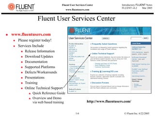 © Fluent Inc. 6/22/2005
1-6
Introductory FLUENT Notes
FLUENT v6.2 Mar 2005
Fluent User Services Center
www.fluentusers.com
Fluent User Services Center
‹ www.fluentusers.com
z Please register today!
z Services Include
„ Release Information
„ Download Updates
„ Documentation
„ Supported Platforms
„ Defects/Workarounds
„ Presentations
„ Training
„ Online Technical Support
V Quick Reference Guide
V Overview and Demo
via web based training http://www.fluentusers.com/
 