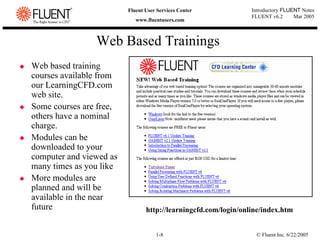 © Fluent Inc. 6/22/2005
1-8
Introductory FLUENT Notes
FLUENT v6.2 Mar 2005
Fluent User Services Center
www.fluentusers.com
Web Based Trainings
‹ Web based training
courses available from
our LearningCFD.com
web site.
‹ Some courses are free,
others have a nominal
charge.
‹ Modules can be
downloaded to your
computer and viewed as
many times as you like
‹ More modules are
planned and will be
available in the near
future http://learningcfd.com/login/online/index.htm
 
