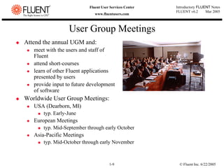 © Fluent Inc. 6/22/2005
1-9
Introductory FLUENT Notes
FLUENT v6.2 Mar 2005
Fluent User Services Center
www.fluentusers.com
‹ Attend the annual UGM and:
z meet with the users and staff of
Fluent
z attend short-courses
z learn of other Fluent applications
presented by users
z provide input to future development
of software
‹ Worldwide User Group Meetings:
z USA (Dearborn, MI)
„ typ. Early-June
z European Meetings
„ typ. Mid-September through early October
z Asia-Pacific Meetings
„ typ. Mid-October through early November
User Group Meetings
 