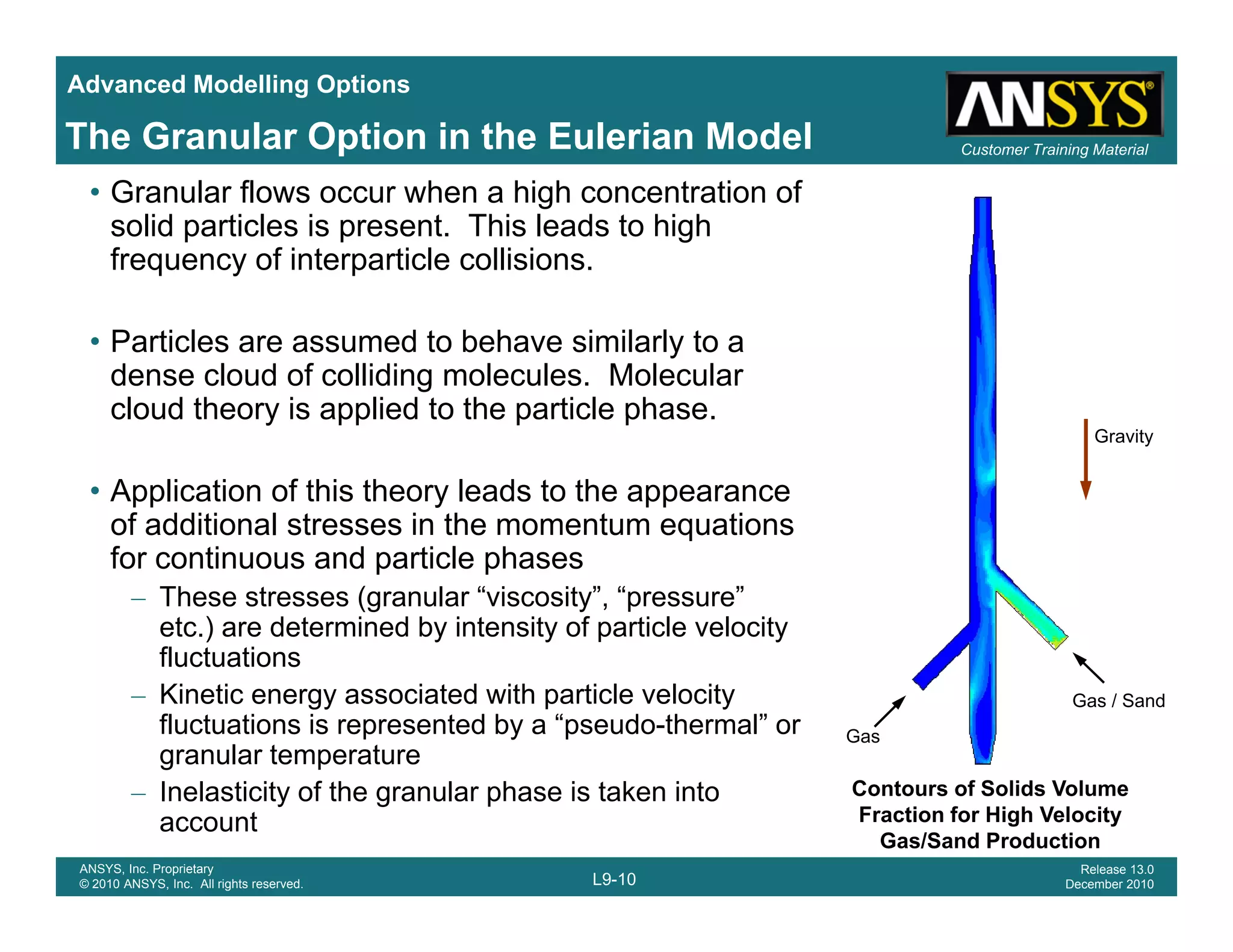 Advanced Modelling Options
Customer Training MaterialThe Granular Option in the Eulerian Model
• Granular flows occur when a high concentration of
solid particles is present. This leads to high
frequency of interparticle collisions.
• Particles are assumed to behave similarly to a
dense cloud of colliding molecules. Molecular
cloud theory is applied to the particle phasecloud theory is applied to the particle phase.
• Application of this theory leads to the appearance
of additional stresses in the momentum equations
Gravity
q
for continuous and particle phases
– These stresses (granular “viscosity”, “pressure”
etc.) are determined by intensity of particle velocity
fluctuationsfluctuations
– Kinetic energy associated with particle velocity
fluctuations is represented by a “pseudo-thermal” or
granular temperature
Gas / Sand
Gas
L9-10
ANSYS, Inc. Proprietary
© 2010 ANSYS, Inc. All rights reserved.
Release 13.0
December 2010
– Inelasticity of the granular phase is taken into
account
Contours of Solids Volume
Fraction for High Velocity
Gas/Sand Production
 