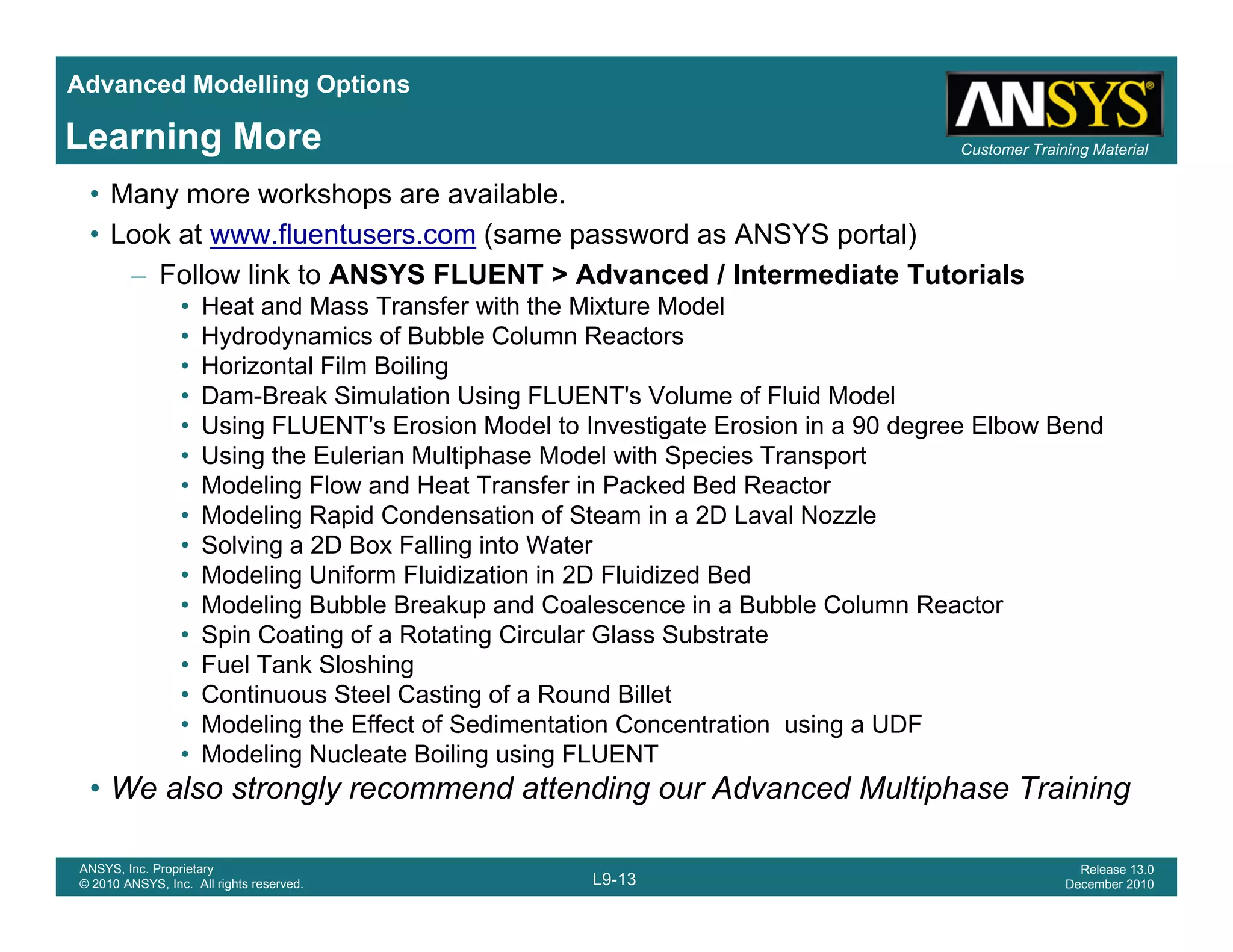Advanced Modelling Options
Customer Training MaterialLearning More
• Many more workshops are available.
• Look at www.fluentusers.com (same password as ANSYS portal)
– Follow link to ANSYS FLUENT > Advanced / Intermediate Tutorials
• Heat and Mass Transfer with the Mixture Model
• Hydrodynamics of Bubble Column Reactors
• Horizontal Film Boiling
• Dam-Break Simulation Using FLUENT's Volume of Fluid Model
• Using FLUENT's Erosion Model to Investigate Erosion in a 90 degree Elbow Bend
• Using the Eulerian Multiphase Model with Species Transport
• Modeling Flow and Heat Transfer in Packed Bed Reactor
• Modeling Rapid Condensation of Steam in a 2D Laval Nozzle
S l i 2D B F lli i W• Solving a 2D Box Falling into Water
• Modeling Uniform Fluidization in 2D Fluidized Bed
• Modeling Bubble Breakup and Coalescence in a Bubble Column Reactor
• Spin Coating of a Rotating Circular Glass Substrate
F l T k Sl hi• Fuel Tank Sloshing
• Continuous Steel Casting of a Round Billet
• Modeling the Effect of Sedimentation Concentration using a UDF
• Modeling Nucleate Boiling using FLUENT
L9-13
ANSYS, Inc. Proprietary
© 2010 ANSYS, Inc. All rights reserved.
Release 13.0
December 2010
• We also strongly recommend attending our Advanced Multiphase Training
 