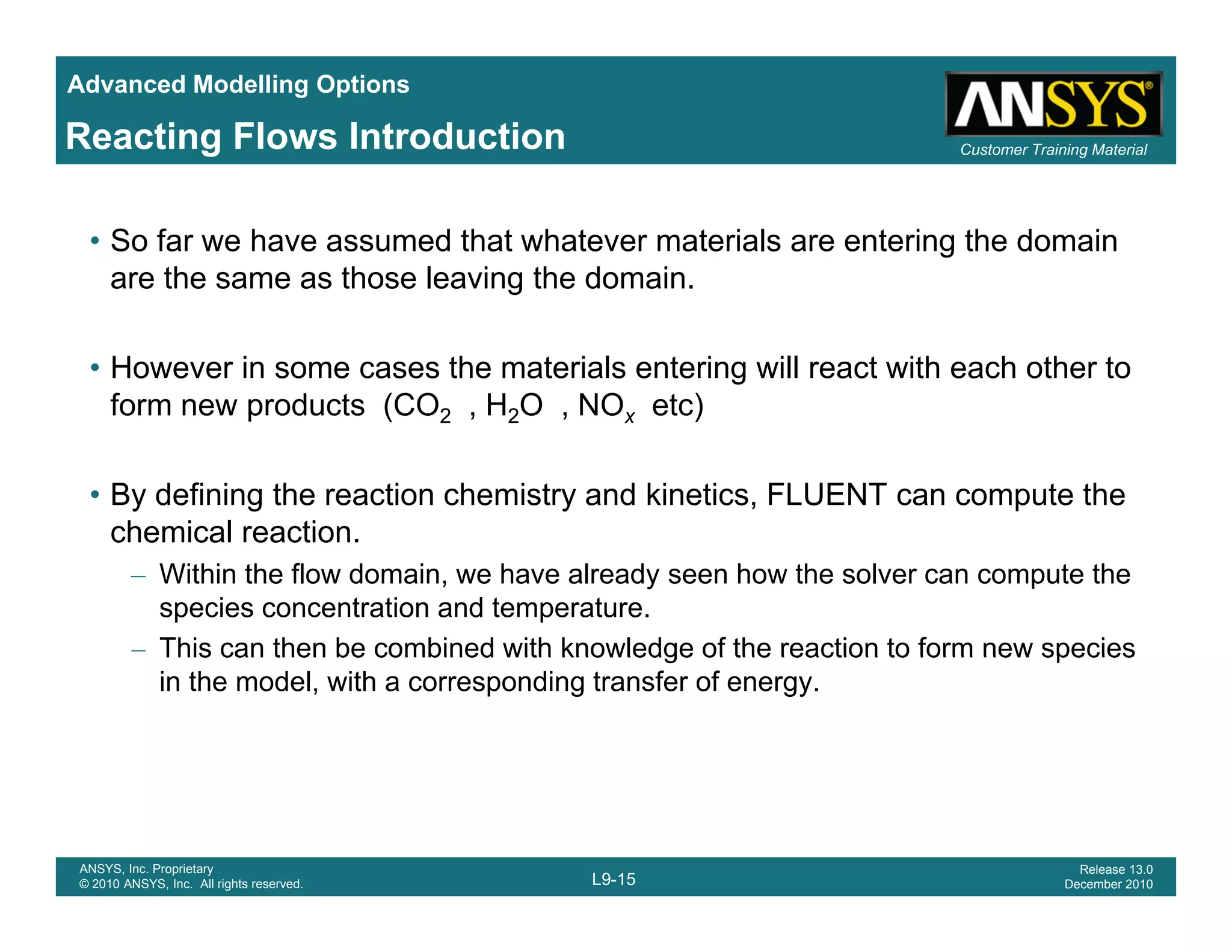 Advanced Modelling Options
Customer Training MaterialReacting Flows Introduction
• So far we have assumed that whatever materials are entering the domain
are the same as those leaving the domain.
• However in some cases the materials entering will react with each other to
form new products (CO2 , H2O , NOx etc)p (CO2 , 2O , Ox )
• By defining the reaction chemistry and kinetics, FLUENT can compute the
chemical reactionchemical reaction.
– Within the flow domain, we have already seen how the solver can compute the
species concentration and temperature.
– This can then be combined with knowledge of the reaction to form new speciesThis can then be combined with knowledge of the reaction to form new species
in the model, with a corresponding transfer of energy.
L9-15
ANSYS, Inc. Proprietary
© 2010 ANSYS, Inc. All rights reserved.
Release 13.0
December 2010
 