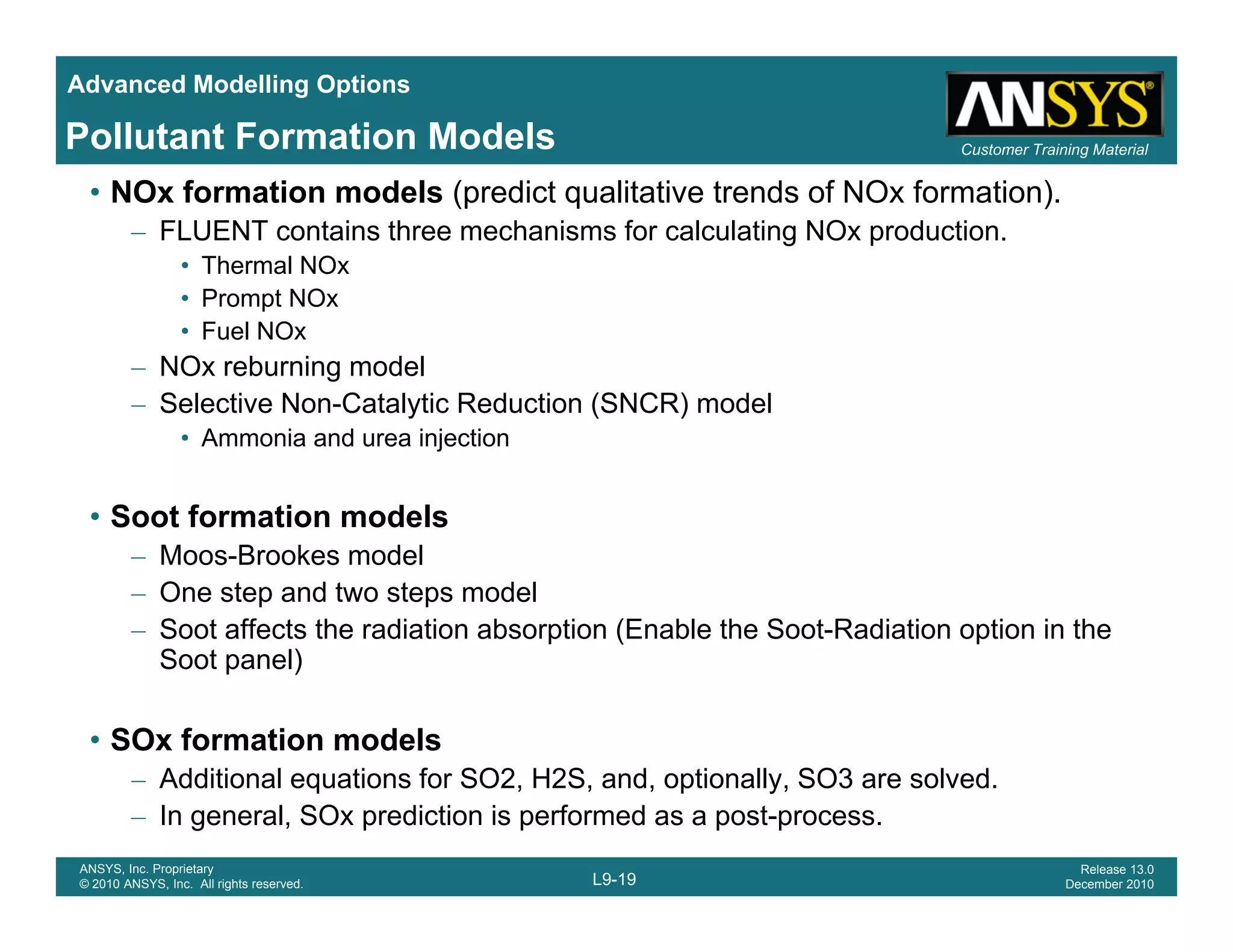 Advanced Modelling Options
Customer Training MaterialPollutant Formation Models
• NOx formation models (predict qualitative trends of NOx formation).
– FLUENT contains three mechanisms for calculating NOx production.
• Thermal NOx
• Prompt NOx• Prompt NOx
• Fuel NOx
– NOx reburning model
– Selective Non-Catalytic Reduction (SNCR) modely ( )
• Ammonia and urea injection
• Soot formation models
– Moos-Brookes model
– One step and two steps model
– Soot affects the radiation absorption (Enable the Soot-Radiation option in the
Soot panel)Soot panel)
• SOx formation models
Additional equations for SO2 H2S and optionally SO3 are solved
L9-19
ANSYS, Inc. Proprietary
© 2010 ANSYS, Inc. All rights reserved.
Release 13.0
December 2010
– Additional equations for SO2, H2S, and, optionally, SO3 are solved.
– In general, SOx prediction is performed as a post-process.
 