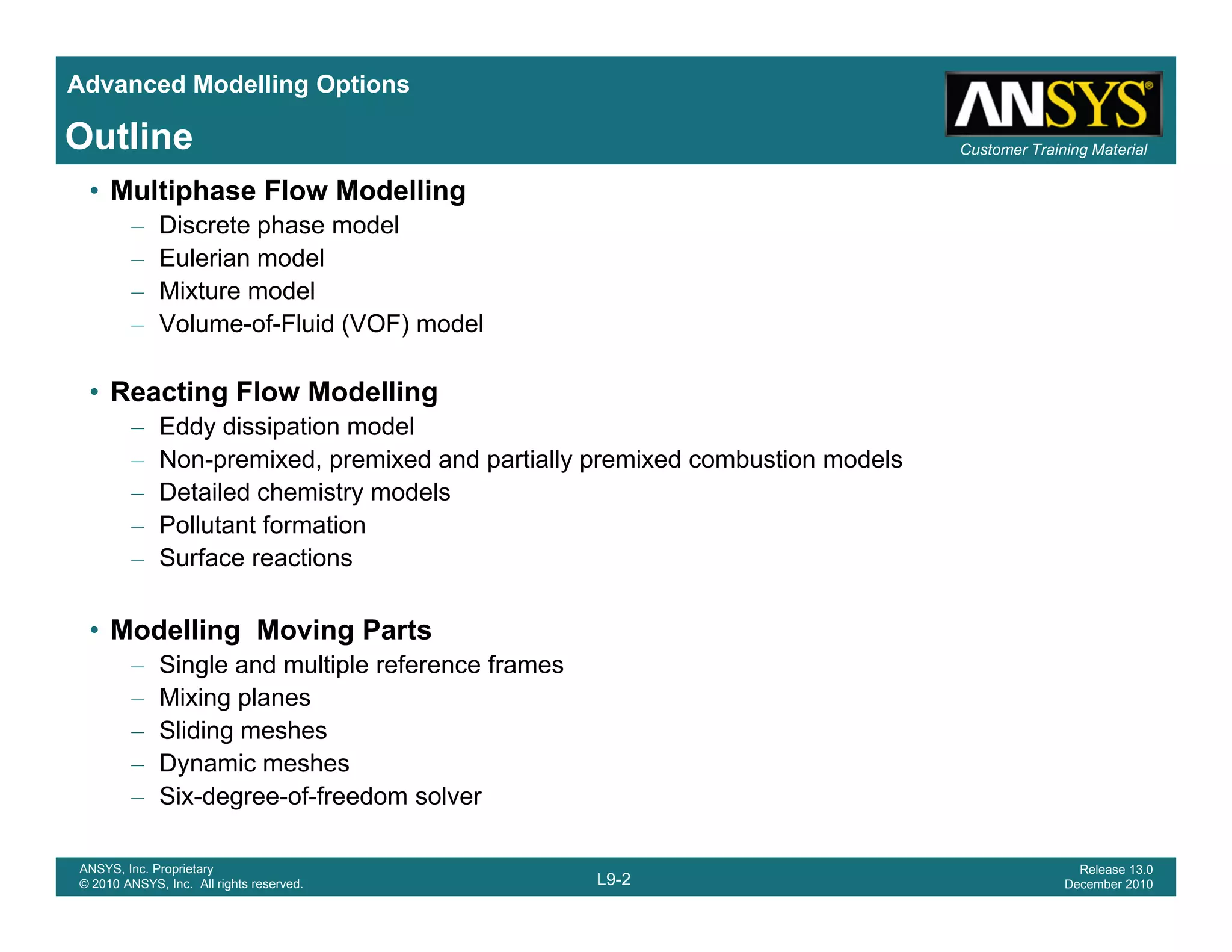 Advanced Modelling Options
Customer Training MaterialOutline
• Multiphase Flow Modelling
– Discrete phase model
– Eulerian model
– Mixture modelMixture model
– Volume-of-Fluid (VOF) model
• Reacting Flow Modelling
– Eddy dissipation model
– Non-premixed, premixed and partially premixed combustion models
– Detailed chemistry models
– Pollutant formation
– Surface reactions
• Modelling Moving Parts
Si l d lti l f f– Single and multiple reference frames
– Mixing planes
– Sliding meshes
– Dynamic meshes
L9-2
ANSYS, Inc. Proprietary
© 2010 ANSYS, Inc. All rights reserved.
Release 13.0
December 2010
y
– Six-degree-of-freedom solver
 