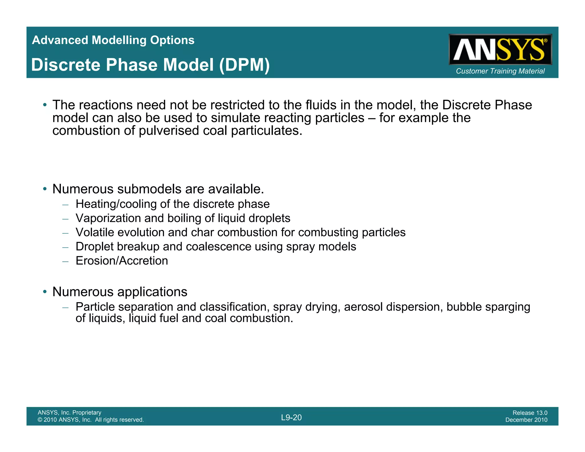 Advanced Modelling Options
Customer Training MaterialDiscrete Phase Model (DPM)
• The reactions need not be restricted to the fluids in the model, the Discrete Phase
model can also be used to simulate reacting particles – for example the
combustion of pulverised coal particulates.
• Numerous submodels are available.
– Heating/cooling of the discrete phase
– Vaporization and boiling of liquid droplets
– Volatile evolution and char combustion for combusting particles
– Droplet breakup and coalescence using spray models
– Erosion/Accretion
• Numerous applications
– Particle separation and classification, spray drying, aerosol dispersion, bubble spargingp , p y y g, p , p g g
of liquids, liquid fuel and coal combustion.
L9-20
ANSYS, Inc. Proprietary
© 2010 ANSYS, Inc. All rights reserved.
Release 13.0
December 2010
 
