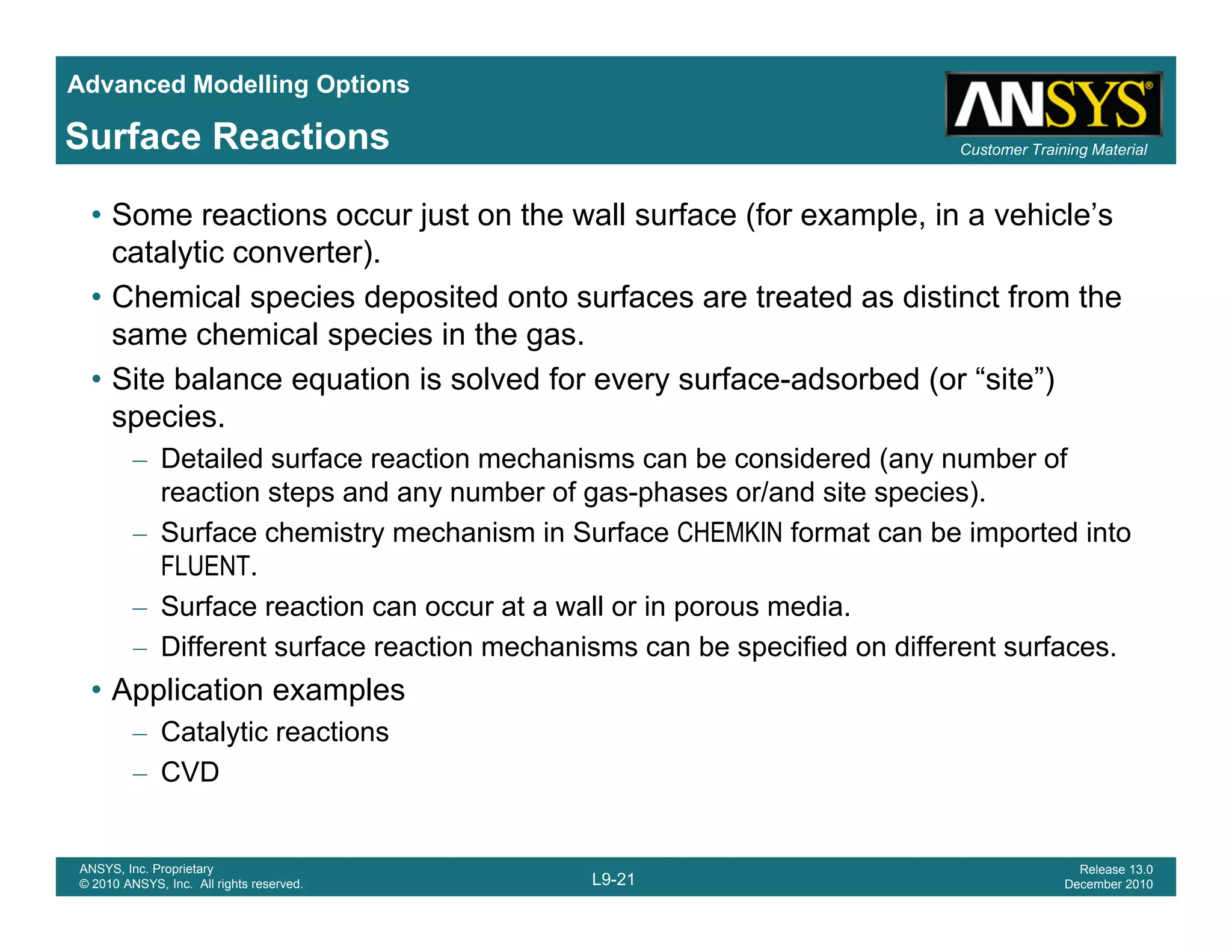 Advanced Modelling Options
Customer Training MaterialSurface Reactions
• Some reactions occur just on the wall surface (for example, in a vehicle’s
catalytic converter).
• Chemical species deposited onto surfaces are treated as distinct from the• Chemical species deposited onto surfaces are treated as distinct from the
same chemical species in the gas.
• Site balance equation is solved for every surface-adsorbed (or “site”)
speciesspecies.
– Detailed surface reaction mechanisms can be considered (any number of
reaction steps and any number of gas-phases or/and site species).
– Surface chemistry mechanism in Surface CHEMKIN format can be imported intoSurface chemistry mechanism in Surface CHEMKIN format can be imported into
FLUENT.
– Surface reaction can occur at a wall or in porous media.
– Different surface reaction mechanisms can be specified on different surfaces.Different surface reaction mechanisms can be specified on different surfaces.
• Application examples
– Catalytic reactions
– CVD
L9-21
ANSYS, Inc. Proprietary
© 2010 ANSYS, Inc. All rights reserved.
Release 13.0
December 2010
CVD
 