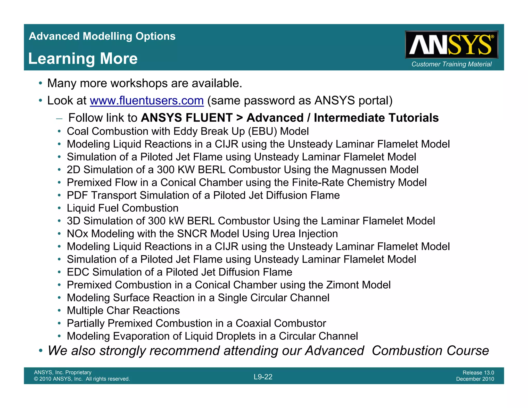 Advanced Modelling Options
Customer Training MaterialLearning More
• Many more workshops are available.
• Look at www.fluentusers.com (same password as ANSYS portal)
– Follow link to ANSYS FLUENT > Advanced / Intermediate Tutorials
• Coal Combustion with Eddy Break Up (EBU) Model
• Modeling Liquid Reactions in a CIJR using the Unsteady Laminar Flamelet Model
• Simulation of a Piloted Jet Flame using Unsteady Laminar Flamelet Model
• 2D Simulation of a 300 KW BERL Combustor Using the Magnussen Model
• Premixed Flow in a Conical Chamber using the Finite-Rate Chemistry Model
• PDF Transport Simulation of a Piloted Jet Diffusion Flame
• Liquid Fuel Combustion
• 3D Simulation of 300 kW BERL Combustor Using the Laminar Flamelet Model
NO M d li i h h SNCR M d l U i U I j i• NOx Modeling with the SNCR Model Using Urea Injection
• Modeling Liquid Reactions in a CIJR using the Unsteady Laminar Flamelet Model
• Simulation of a Piloted Jet Flame using Unsteady Laminar Flamelet Model
• EDC Simulation of a Piloted Jet Diffusion Flame
P i d C b ti i C i l Ch b i th Zi t M d l• Premixed Combustion in a Conical Chamber using the Zimont Model
• Modeling Surface Reaction in a Single Circular Channel
• Multiple Char Reactions
• Partially Premixed Combustion in a Coaxial Combustor
M d li E ti f Li id D l t i Ci l Ch l
L9-22
ANSYS, Inc. Proprietary
© 2010 ANSYS, Inc. All rights reserved.
Release 13.0
December 2010
• Modeling Evaporation of Liquid Droplets in a Circular Channel
• We also strongly recommend attending our Advanced Combustion Course
 