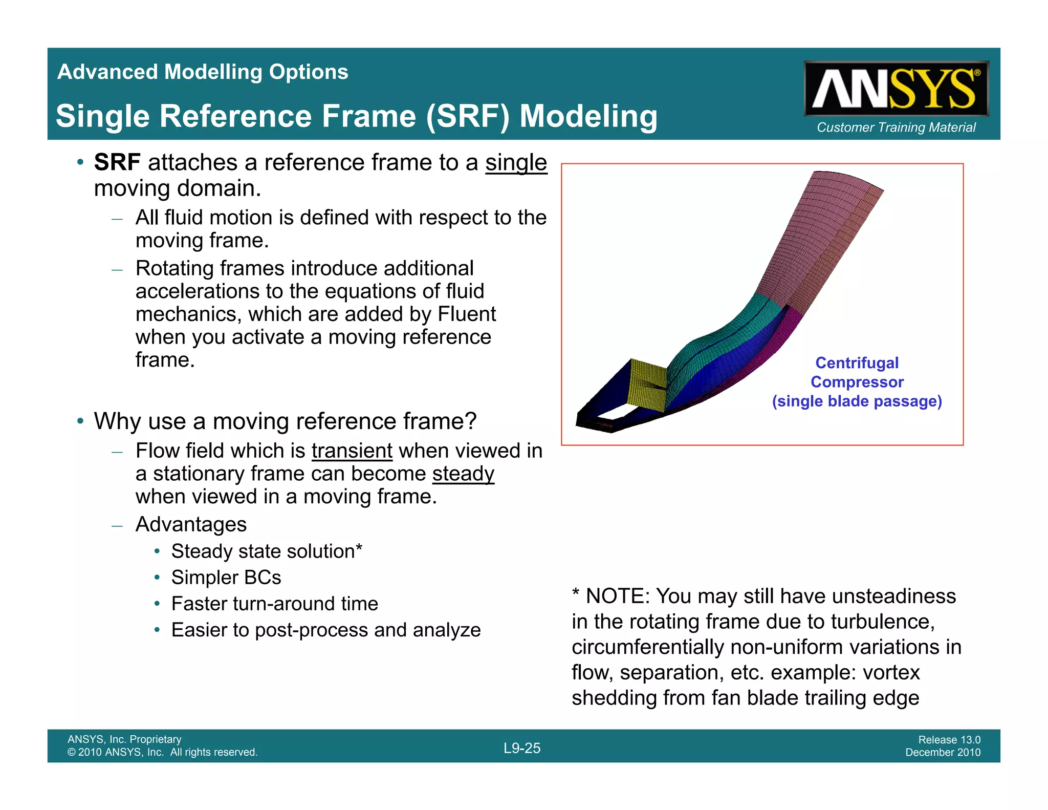Advanced Modelling Options
Customer Training MaterialSingle Reference Frame (SRF) Modeling
• SRF attaches a reference frame to a single
moving domain.
– All fluid motion is defined with respect to the
moving frame.g
– Rotating frames introduce additional
accelerations to the equations of fluid
mechanics, which are added by Fluent
when you activate a moving reference
fframe.
• Why use a moving reference frame?
– Flow field which is transient when viewed in
Centrifugal
Compressor
(single blade passage)
Flow field which is transient when viewed in
a stationary frame can become steady
when viewed in a moving frame.
– Advantages
• Steady state solution*Steady state so ut o
• Simpler BCs
• Faster turn-around time
• Easier to post-process and analyze
* NOTE: You may still have unsteadiness
in the rotating frame due to turbulence,
circumferentially non-uniform variations in
L9-25
ANSYS, Inc. Proprietary
© 2010 ANSYS, Inc. All rights reserved.
Release 13.0
December 2010
flow, separation, etc. example: vortex
shedding from fan blade trailing edge
 
