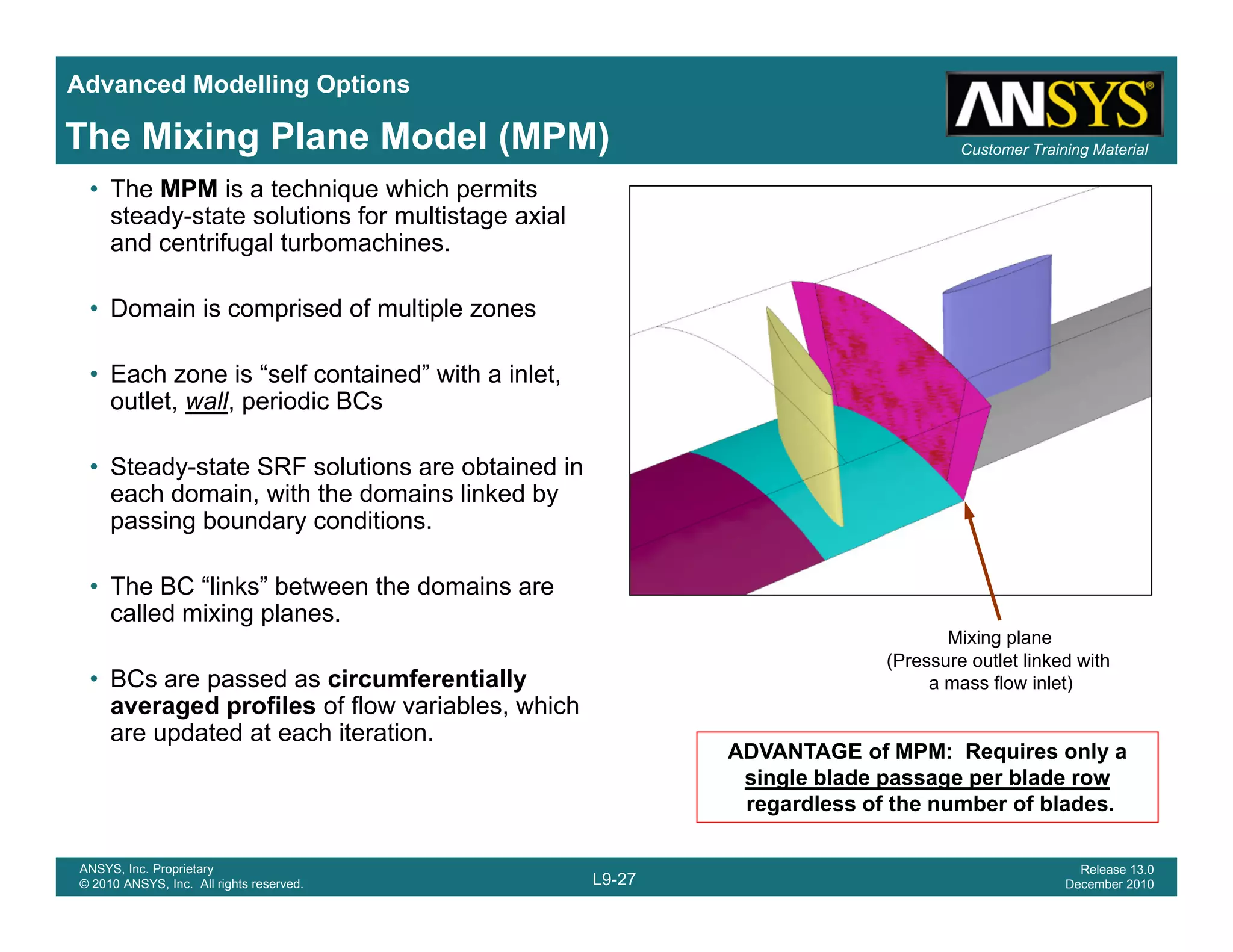 Advanced Modelling Options
Customer Training MaterialThe Mixing Plane Model (MPM)
• The MPM is a technique which permits
steady-state solutions for multistage axial
and centrifugal turbomachines.
• Domain is comprised of multiple zones
• Each zone is “self contained” with a inlet,
outlet, wall, periodic BCs
• Steady-state SRF solutions are obtained in
each domain, with the domains linked by
passing boundary conditions.
• The BC “links” between the domains are
called mixing planes.
Mixing plane
(P tl t li k d ith
• BCs are passed as circumferentially
averaged profiles of flow variables, which
are updated at each iteration.
(Pressure outlet linked with
a mass flow inlet)
ADVANTAGE of MPM: Requires only a
single blade passage per blade row
L9-27
ANSYS, Inc. Proprietary
© 2010 ANSYS, Inc. All rights reserved.
Release 13.0
December 2010
single blade passage per blade row
regardless of the number of blades.
 