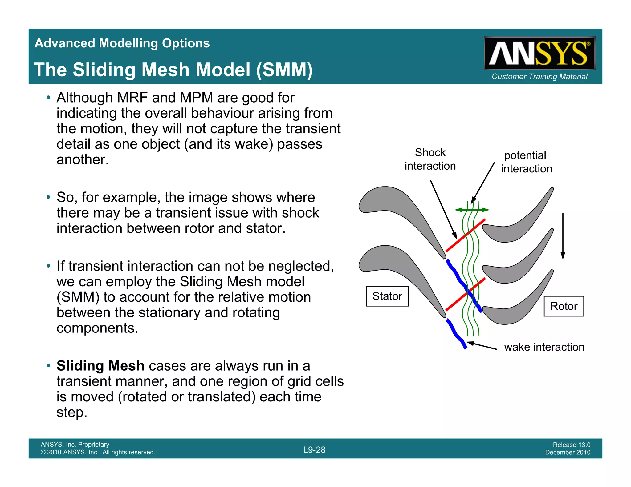 Advanced Modelling Options
Customer Training MaterialThe Sliding Mesh Model (SMM)
• Although MRF and MPM are good for
indicating the overall behaviour arising from
the motion, they will not capture the transient
detail as one object (and its wake) passes
Shock t ti l
j ( ) p
another.
• So, for example, the image shows where
there may be a transient issue with shock
Shock
interaction
potential
interaction
there may be a transient issue with shock
interaction between rotor and stator.
• If transient interaction can not be neglected,
we can employ the Sliding Mesh model
(SMM) to account for the relative motion
between the stationary and rotating
components.
Stator
Rotor
p
• Sliding Mesh cases are always run in a
transient manner, and one region of grid cells
is moved (rotated or translated) each time
wake interaction
L9-28
ANSYS, Inc. Proprietary
© 2010 ANSYS, Inc. All rights reserved.
Release 13.0
December 2010
is moved (rotated or translated) each time
step.
 