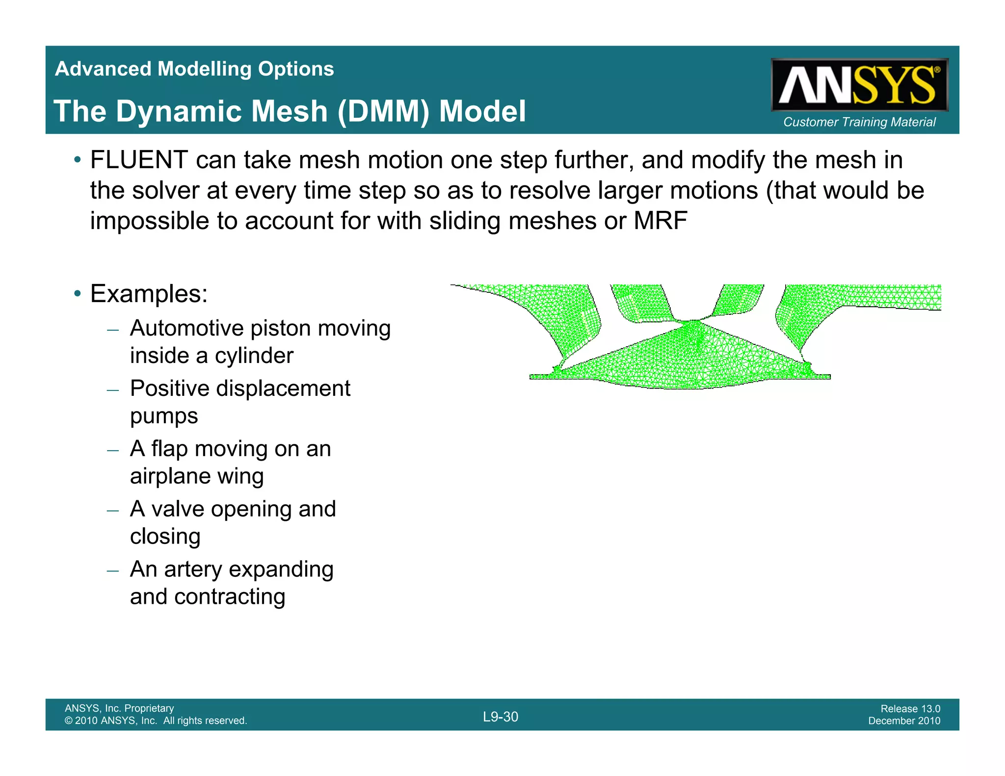 Advanced Modelling Options
Customer Training MaterialThe Dynamic Mesh (DMM) Model
• FLUENT can take mesh motion one step further, and modify the mesh in
the solver at every time step so as to resolve larger motions (that would be
impossible to account for with sliding meshes or MRF
• Examples:
– Automotive piston movingp g
inside a cylinder
– Positive displacement
pumps
– A flap moving on an
airplane wing
– A valve opening and
closingclosing
– An artery expanding
and contracting
L9-30
ANSYS, Inc. Proprietary
© 2010 ANSYS, Inc. All rights reserved.
Release 13.0
December 2010
 