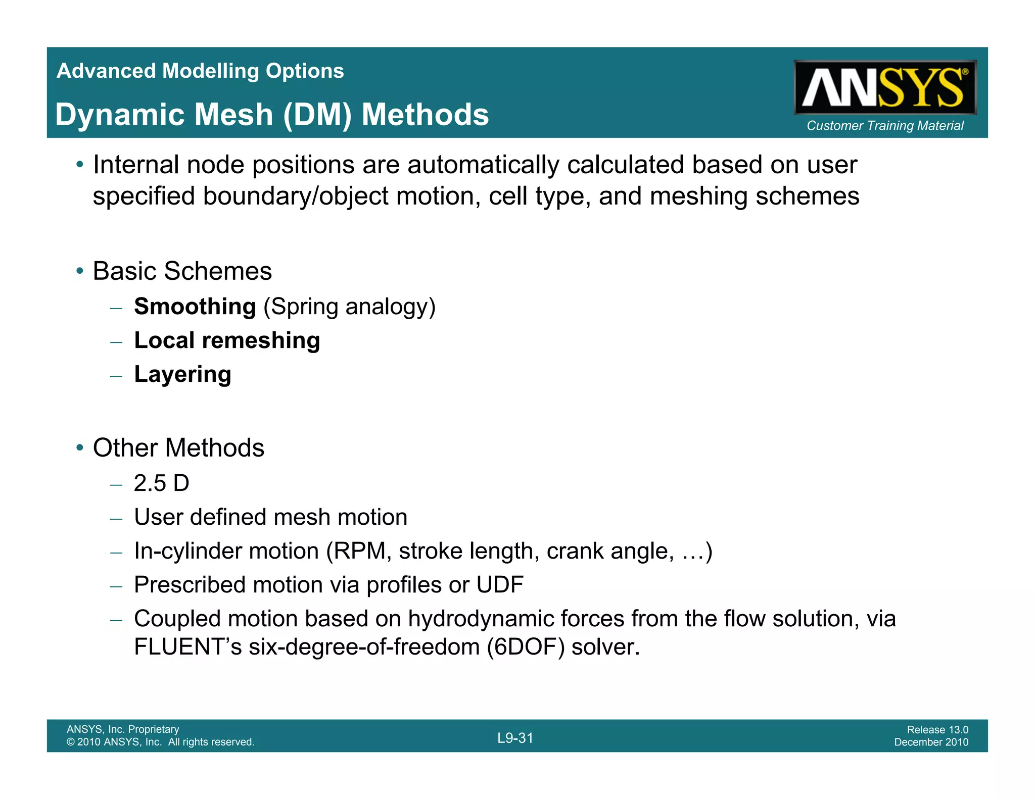 Advanced Modelling Options
Customer Training MaterialDynamic Mesh (DM) Methods
• Internal node positions are automatically calculated based on user
specified boundary/object motion, cell type, and meshing schemes
• Basic Schemes
– Smoothing (Spring analogy)
– Local remeshingg
– Layering
• Other Methods• Other Methods
– 2.5 D
– User defined mesh motion
In cylinder motion (RPM stroke length crank angle )– In-cylinder motion (RPM, stroke length, crank angle, …)
– Prescribed motion via profiles or UDF
– Coupled motion based on hydrodynamic forces from the flow solution, via
FLUENT’s six-degree-of-freedom (6DOF) solver
L9-31
ANSYS, Inc. Proprietary
© 2010 ANSYS, Inc. All rights reserved.
Release 13.0
December 2010
FLUENT s six degree of freedom (6DOF) solver.
 